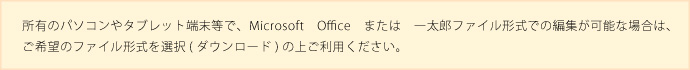 所有のパソコンやタブレット端末等でマイクロソフトオフィスまたは一太郎ファイル形式での編集が可能な場合はご希望のファイル形式をタウンロードのうえご利用ください
