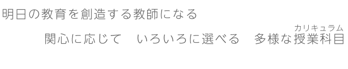 明日の教育を創造する教師になる　関心に応じて　いろいろに選べる　多様な授業科目